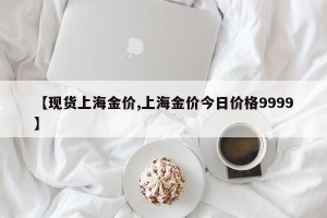 【现货上海金价,上海金价今日价格9999】