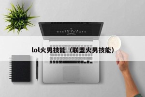 lol火男技能（联盟火男技能）
