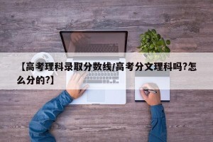 【高考理科录取分数线/高考分文理科吗?怎么分的?】