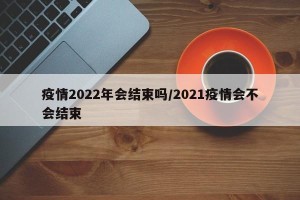 疫情2022年会结束吗/2021疫情会不会结束