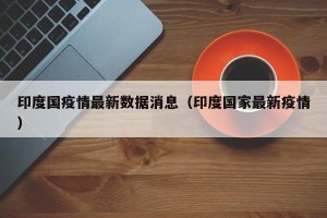 印度国疫情最新数据消息（印度国家最新疫情）