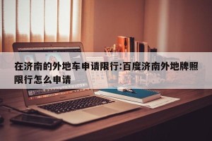 在济南的外地车申请限行:百度济南外地牌照限行怎么申请