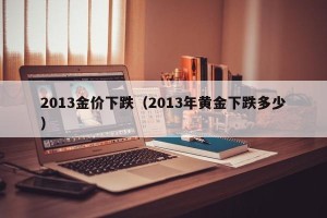 2013金价下跌（2013年黄金下跌多少）