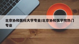 北京协和医科大学专业/北京协和医学院热门专业