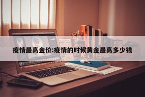 疫情最高金价:疫情的时候黄金最高多少钱