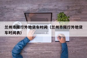 兰州市限行外地货车时间（兰州市限行外地货车时间表）