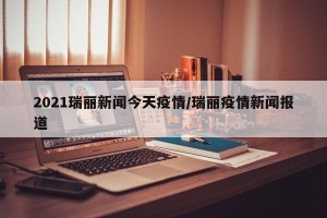 2021瑞丽新闻今天疫情/瑞丽疫情新闻报道