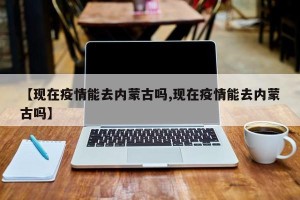 【现在疫情能去内蒙古吗,现在疫情能去内蒙古吗】