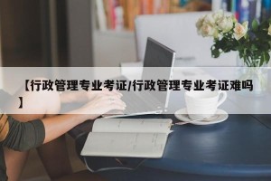 【行政管理专业考证/行政管理专业考证难吗】