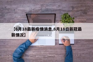 【6月18最新疫情消息,6月18日新冠最新情况】