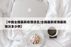 【中国全国最新疫情消息/全国最新疫情最新情况多少例】