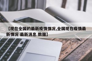 【现在全国的最新疫情情况,全国现在疫情最新情况 最新消息 数据】