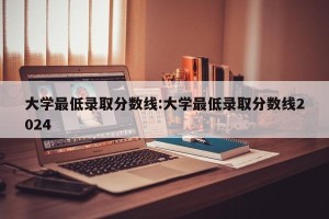 大学最低录取分数线:大学最低录取分数线2024