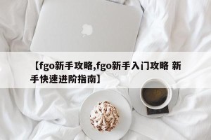 【fgo新手攻略,fgo新手入门攻略 新手快速进阶指南】