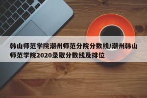 韩山师范学院潮州师范分院分数线/潮州韩山师范学院2020录取分数线及排位