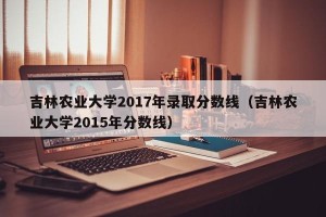 吉林农业大学2017年录取分数线（吉林农业大学2015年分数线）