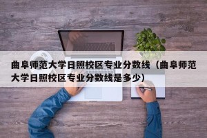 曲阜师范大学日照校区专业分数线（曲阜师范大学日照校区专业分数线是多少）