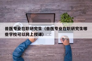 兽医专业在职研究生（兽医专业在职研究生哪些学校可以网上授课）