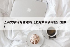 上海大学转专业难吗（上海大学转专业计划数）