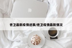 世卫最新疫情进展/世卫疫情最新情况