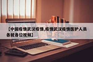 【中国疫情武汉疫情,疫情武汉疫情医护人员各就各位视频】