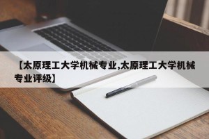 【太原理工大学机械专业,太原理工大学机械专业评级】
