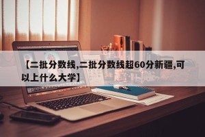 【二批分数线,二批分数线超60分新疆,可以上什么大学】