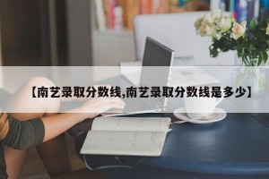 【南艺录取分数线,南艺录取分数线是多少】