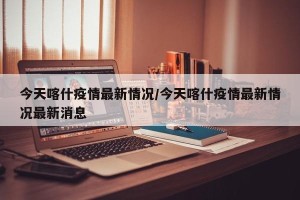 今天喀什疫情最新情况/今天喀什疫情最新情况最新消息