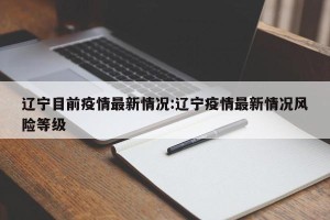 辽宁目前疫情最新情况:辽宁疫情最新情况风险等级