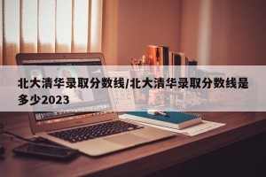 北大清华录取分数线/北大清华录取分数线是多少2023