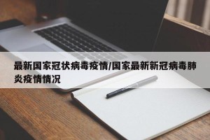 最新国家冠状病毒疫情/国家最新新冠病毒肺炎疫情情况
