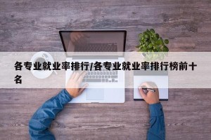 各专业就业率排行/各专业就业率排行榜前十名