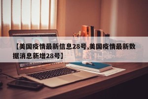 【美国疫情最新信息28号,美国疫情最新数据消息新增28号】