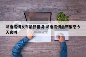 湖南疫情发布最新情况:湖南疫情最新消息今天实时