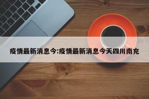 疫情最新消息今:疫情最新消息今天四川南充