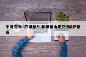 中国疫情山东疫情/中国疫情山东疫情最新情况