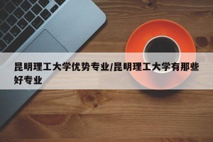 昆明理工大学优势专业/昆明理工大学有那些好专业
