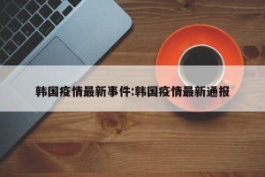 韩国疫情最新事件:韩国疫情最新通报