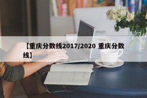 【重庆分数线2017/2020 重庆分数线】