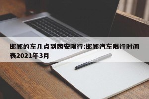 邯郸的车几点到西安限行:邯郸汽车限行时间表2021年3月