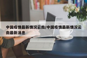 中国疫情最新情况云南/中国疫情最新情况云南最新消息