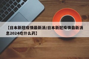 【日本新冠疫情最新消/日本新冠疫情最新消息2024吃什么药】