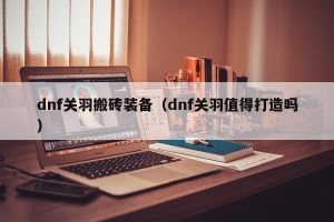dnf关羽搬砖装备（dnf关羽值得打造吗）
