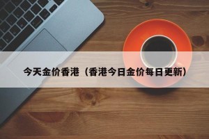 今天金价香港（香港今日金价每日更新）