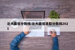 北大最低分数线:北大最低录取分数线2021