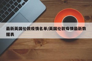 最新英国伦敦疫情名单/英国伦敦疫情最新数据表