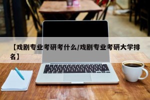 【戏剧专业考研考什么/戏剧专业考研大学排名】