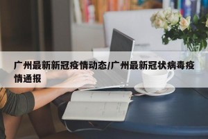 广州最新新冠疫情动态/广州最新冠状病毒疫情通报