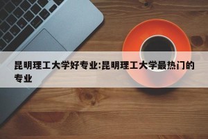 昆明理工大学好专业:昆明理工大学最热门的专业